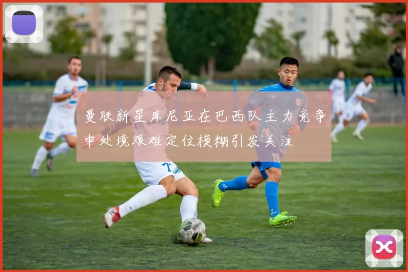 曼联新星库尼亚在巴西队主力竞争中处境艰难定位模糊引发关注