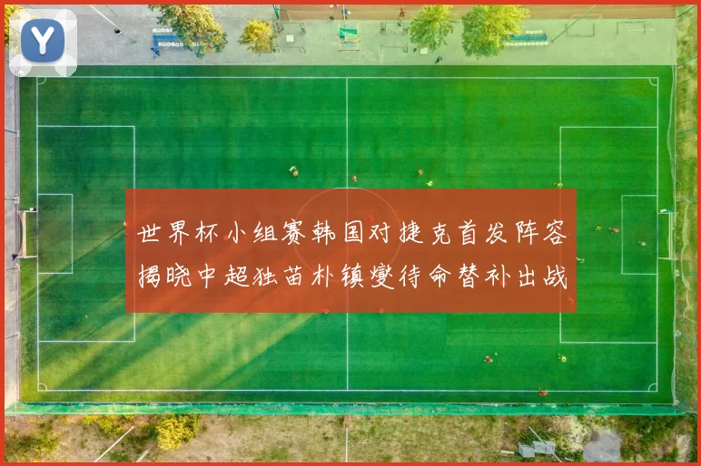 世界杯小组赛韩国对捷克首发阵容揭晓中超独苗朴镇燮待命替补出战