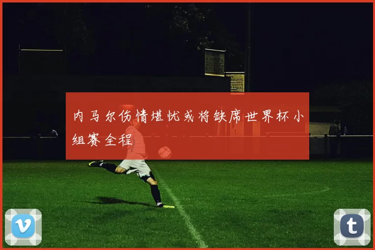 内马尔伤情堪忧或将缺席世界杯小组赛全程