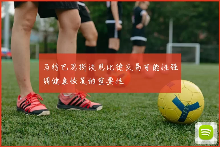 马特巴恩斯谈恩比德交易可能性强调健康恢复的重要性