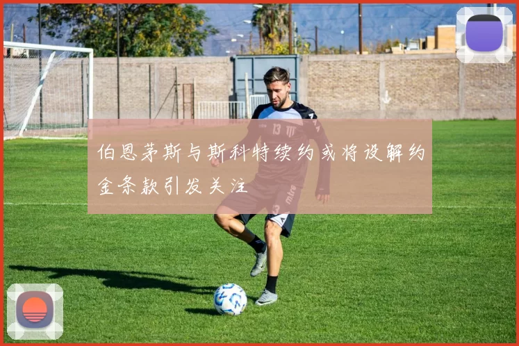 伯恩茅斯与斯科特续约或将设解约金条款引发关注