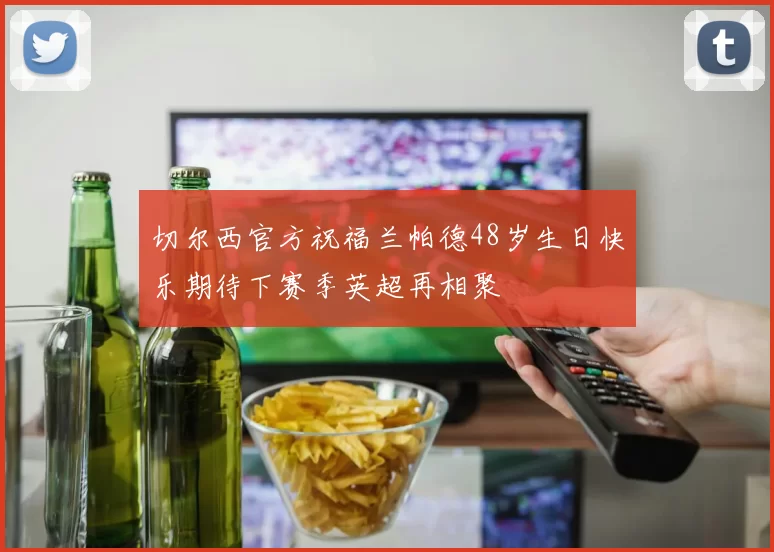 切尔西官方祝福兰帕德48岁生日快乐期待下赛季英超再相聚