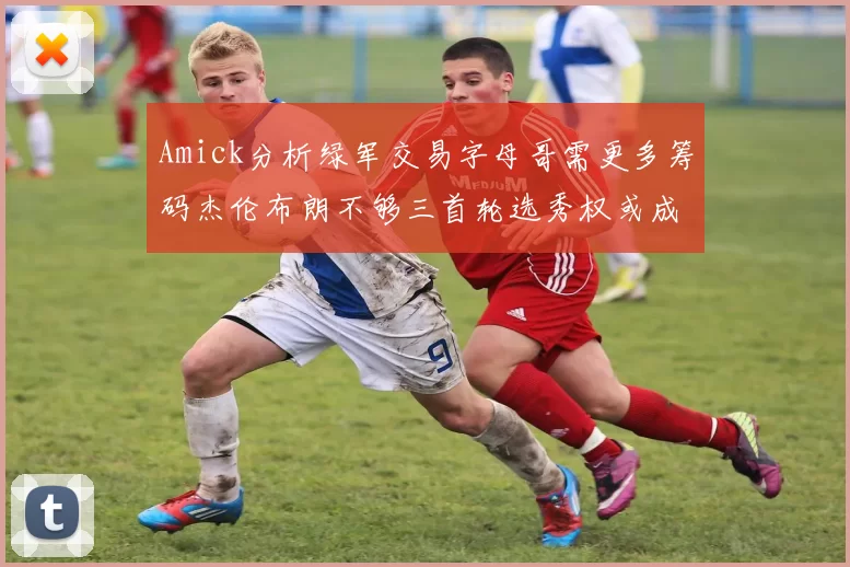 Amick分析绿军交易字母哥需更多筹码杰伦布朗不够三首轮选秀权或成关键