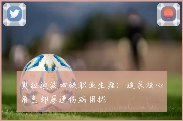 奥拉迪波回顾职业生涯：追求核心角色却屡遭伤病困扰