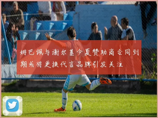 姆巴佩与谢尔基今夏赞助商合同到期或将更换代言品牌引发关注